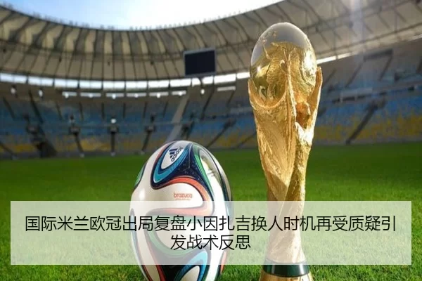 国际米兰欧冠出局复盘小因扎吉换人时机再受质疑引发战术反思